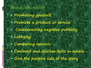 Needsofpublicrelation
 Promoting goodwill
 Promote a product or service
 Counteracting negative publicity
 Lobbying
 Combating rumors-
 Confront and disclose facts in media
 Give the positive side of the story
 