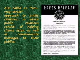 Also called as “two-
way-street”
approach to public
relations, in which
public relations
consist of helping
clients listen as well
as communicate
messages to their
publics.
 