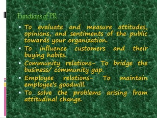 FunctionsofPR
 To evaluate and measure attitudes,
opinions, and sentiments of the public
towards your organization.
 To influence customers and their
buying habits.
 Community relations- To bridge the
business/ community gap.
 Employee relations- To maintain
employee’s goodwill.
 To solve the problems arising from
attitudinal change.
 