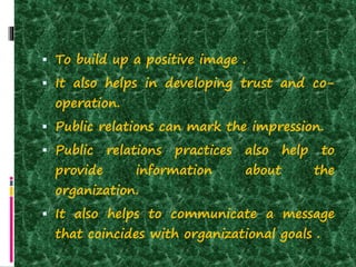  To build up a positive image .
 It also helps in developing trust and co-
operation.
 Public relations can mark the impression.
 Public relations practices also help to
provide information about the
organization.
 It also helps to communicate a message
that coincides with organizational goals .
 