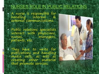NURSES ROLE IN PUBLIC RELATIONS
 A nurse is responsible for
handling internal &
external communications.
 Public relations specialists
interact with physicians,
nurses, managers,
patients, etc.
 They have to write for
publications and handling
media calls, as well as
creating other material
that promote services.
 