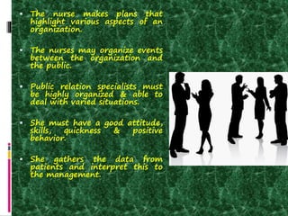  The nurse makes plans that
highlight various aspects of an
organization.
 The nurses may organize events
between the organization and
the public.
 Public relation specialists must
be highly organized & able to
deal with varied situations.
 She must have a good attitude,
skills, quickness & positive
behavior.
 She gathers the data from
patients and interpret this to
the management.
 