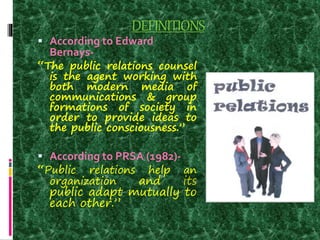 DEFINITIONS
 According to Edward
Bernays-
“The public relations counsel
is the agent working with
both modern media of
communications & group
formations of society in
order to provide ideas to
the public consciousness.”
 According to PRSA (1982)-
“Public relations help an
organization and its
public adapt mutually to
each other.”
 