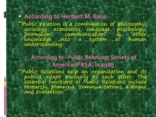  According to Herbert M. Baus-
“Public relation is a combination of philosophy,
sociology, economics, language, psychology,
journalism, communication & other
knowledge into a system of human
understanding.
 According to- Public Relations Society of
America (PRSA) in 1988
“Public Relations help an organization and its
publics adapt mutually to each other. The
essential functions of Public Relations include
research, planning, communications dialogue
and evaluation.”
 