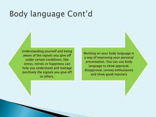 Understanding yourself and being
aware of the signals you give off
under certain conditions; like
stress, nerves or happiness can
help you understand and manage
positively the signals you give off
to others.
Working on your body language is
a way of improving your personal
presentation. You can use body
language to show approval,
disapproval, convey enthusiasms
and show good manners
 
