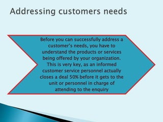 Before you can successfully address a
customer’s needs, you have to
understand the products or services
being offered by your organization.
This is very key, as an informed
customer service personnel actually
closes a deal 50% before it gets to the
unit or personnel in charge of
attending to the enquiry
 