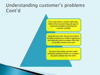 If you cant profer a solution right away,
think of the next best thing and ways of
solving the problem and having the
customer satisfied
Going the extra mile: this you can achieve
by doing something as simple as getting up
and taking the client to another office that
can proffer solution if you cant
Be true to your words and don’t make
unrealistic promises. If there is a change in
any given situation alert the client.
 