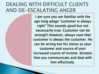 I am sure you are familiar with the
age long adage “customer is always
right” This sounds good but not
necessarily true. Customer can be
wrong!!! However, always note that
customer is always the customer. He
can be wrong but his status as your
customer and source of your
increased source of income dictates
that you communicate and deal with
him effectively.
 