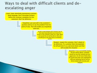 Listen: listen attentively maintaining a positive
body language. Don’t formulate answers
before the customer completes his/her
statement. Don’t be defensive
Empathize: put yourself in the customer’s
position and try to see the problem from his
point of view. That will enable you empathize
with him.
Accept: accept whatever the customer says at
face value especially when you know he is
wrong. In the customer’s head, he is right. When
you accept him, he will be able to relax and
possibly get to the main bone of contention
quicker.
Respect: respect the customer. Don’t attack or
be defensive. If a customer feels disrespected,
he will perceive it as a personal attack and that
will escalate the situation
Negotiate: if you successfully employ
all your points above, customer
would by now feel relaxed and less
aggressive. He will most likely drop
his guard and enter into negotiations
with you believing that he will be
fairly treated with honesty and
integrity
 