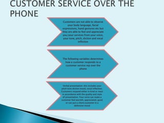 Customers are not able to observe
your body language, facial
expressions, hand gestures etc but
they are able to feel and appreciate
you/your services from your voice,
your tone, pitch, diction and vocal
infliction
The following variables determines
how a customer responds to a
customer service rep over the
phone
Verbal presentation: this includes your
pitch tone diction mood, vocal inflection.
Customers respond either in kind or react
in accordance with the quality and style
of presentation. Your voice can make a
customer feel warmth, appreciated, good
or can put a client/customer in a
defensive mood
 