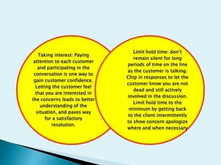 Taking interest: Paying
attention to each customer
and participating in the
conversation is one way to
gain customer confidence.
Letting the customer feel
that you are interested in
the concerns leads to better
understanding of the
situation, and paves way
for a satisfactory
resolution.
Limit hold time: don’t
remain silent for long
periods of time on the line
as the customer is talking.
Chip in responses to let the
customer know you are not
dead and still actively
involved in the discussion.
Limit hold time to the
minimum by getting back
to the client intermittently
to show concern apologize
where and when necessary
 