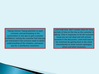 Taking interest: Paying attention to each
customer and participating in the
conversation is one way to gain customer
confidence. Letting the customer feel that you
are interested in the concerns leads to better
understanding of the situation, and paves
way for a satisfactory resolution.
Limit hold time: don’t remain silent for long
periods of time on the line as the customer is
talking. Chip in responses to let the customer
know you are not dead and still actively
involved in the discussion. Limit hold time to
the minimum by getting back to the client
intermittently to show concern apologize
where and when necessary
 