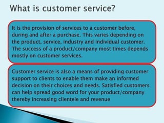 It is the provision of services to a customer before,
during and after a purchase. This varies depending on
the product, service, industry and individual customer.
The success of a product/company most times depends
mostly on customer services.
Customer service is also a means of providing customer
support to clients to enable them make an informed
decision on their choices and needs. Satisfied customers
can help spread good word for your product/company
thereby increasing clientele and revenue
 