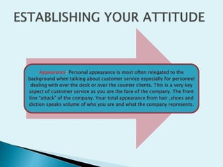Appearance: Personal appearance is most often relegated to the
background when talking about customer service especially for personnel
dealing with over the desk or over the counter clients. This is a very key
aspect of customer service as you are the face of the company. The front
line “attack” of the company. Your total appearance from hair ,shoes and
diction speaks volume of who you are and what the company represents.
 