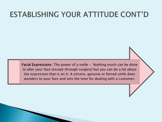 Facial Expressions: The power of a smile - Nothing much can be done
to alter your face (except through surgery) but you can do a lot about
the expression that is on it. A sincere, genuine or forced smile does
wonders to your face and sets the tone for dealing with a customer.
 