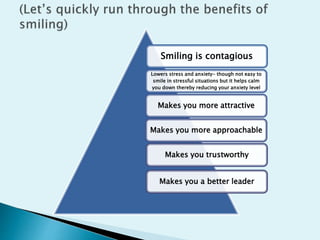 Smiling is contagious
Lowers stress and anxiety- though not easy to
smile in stressful situations but it helps calm
you down thereby reducing your anxiety level
Makes you more attractive
Makes you more approachable
Makes you trustworthy
Makes you a better leader
 