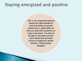 This is very important because
having the right attitude to
work and being constantly
positive has a ripple effect on
how you deal with customers on
a day to day basis. You have to
be able to rise above all your
work related and personal
issues to enable you remain
positive. Think positive
thoughts.
 