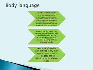 This is one of the most important
aspects of personal presentation or one
of the most important form of
establishing your attitude. Your body
language should be in tandem to your
verbal communication but most times
people tend to read, interpret and
believe your body language more than
they do your verbal communication.
The way you sit, stand, your
gesture, mannerisms and your
facial expressions will say
more about you and your
emotions at any given time
than your words
Your state of mind or
state of being at any given
point in time increases
some good or bad
behavioral habits inherent
in you
 