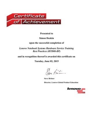 Presented to
Simon Deakin
upon the successful completion of
Lenovo Notebook Systems Hardware Service Training
Best Practices (RTD08-BP)
and in recognition thereof is awarded this certificate on
Tuesday, June 02, 2015
 
Steve Britner
Director, Lenovo Global Product Education
 
 