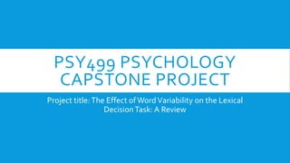 PSY499 PSYCHOLOGY
CAPSTONE PROJECT
Project title:The Effect ofWordVariability on the Lexical
DecisionTask: A Review
 