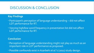 DISCUSSION & CONCLUSION
Key Findings
 Participant’s perception of language understanding – did not affect
LDT performance for RT.
 Varying high/low word frequency in presentation list did not affect
LDT performance for RT.
Conclusion
 Perception of language understanding might not play as much as an
important role in LDT performance as proposed.
 Possible confounds exist in Azarbehi et al.’s (2011) study design.
 
