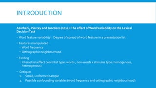 INTRODUCTION
Azarbehi, Piercey and Joordens (2011):The effect of WordVariability on the Lexical
DecisionTask
 Word feature variability: Degree of spread of word feature in a presentation list
 Features manipulated
 Word frequency
 Orthographic neighbourhood
 Finding
 Interaction effect (word list type: words , non-words x stimulus type: homogenous,
heterogenous)
 Critiques
1. Small, uniformed sample
2. Possible confounding variables (word frequency and orthographic neighbourhood)
 