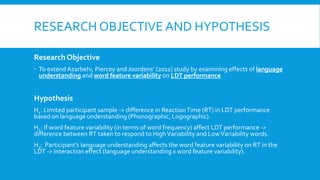 RESEARCH OBJECTIVE AND HYPOTHESIS
Research Objective
 To extend Azarbehi, Piercey and Joordens’ (2011) study by examining effects of language
understanding and word feature variability on LDT performance
Hypothesis
H1: Limited participant sample -> difference in ReactionTime (RT) in LDT performance
based on language understanding (Phonographic, Logographic).
H2: If word feature variability (in terms of word frequency) affect LDT performance ->
difference between RT taken to respond to HighVariability and LowVariability words.
H3: Participant’s language understanding affects the word feature variability on RT in the
LDT -> Interaction effect (language understanding x word feature variability).
 