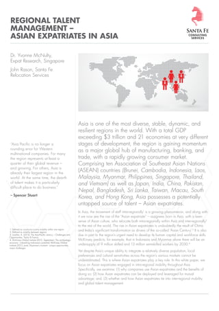 Page 1 | Copyright © Santa Fe Consulting Services 2015 www.santaferelo.com
Asia is one of the most diverse, stable, dynamic, and
resilient regions in the world. With a total GDP
exceeding $3 trillion and 21 economies at very different
stages of development, the region is gaining momentum
as a major global hub of manufacturing, banking, and
trade, with a rapidly growing consumer market.
Comprising ten Association of Southeast Asian Nations
(ASEAN) countries (Brunei, Cambodia, Indonesia, Laos,
Malaysia, Myanmar, Philippines, Singapore, Thailand,
and Vietnam) as well as Japan, India, China, Pakistan,
Nepal, Bangladesh, Sri Lanka, Taiwan, Macau, South
Korea, and Hong Kong, Asia possesses a potentially
untapped source of talent – Asian expatriates.
In Asia, the movement of staff intra-regionally1
is a growing phenomenon, and along with
it we now see the rise of the “Asian expatriate” – assignees born in Asia, with a keen
sense of Asian culture, who relocate both intra-regionally within Asia and inter-regionally2
to the rest of the world. The rise in Asian expatriates is undoubtedly the result of China
and India’s signiﬁcant transformation as drivers of the so-called ‘Asian Century’.3
It is also
due in part to the region’s urgent need to develop its human capital and workforce skills.
McKinsey predicts, for example, that in Indonesia and Myanmar alone there will be an
undersupply of 9 million skilled and 13 million semiskilled workers by 2030.4
Yet despite Asia’s unique ability to integrate a relatively diverse population, local
preferences and cultural sensitivities across the region’s various markets cannot be
underestimated. This is where Asian expatriates play a key role. In this white paper, we
focus on Asian expatriates engaged in intra-regional mobility throughout Asia.
Speciﬁcally, we examine: (1) why companies use Asian expatriates and the beneﬁts of
doing so; (2) how Asian expatriates can be deployed and leveraged for mutual
advantage; and, (3) whether and how Asian expatriates tie into inter-regional mobility
and global talent management.
REGIONAL TALENT
MANAGEMENT –
ASIAN EXPATRIATES IN ASIA
Dr. Yvonne McNulty,
Expat Research, Singapore
John Rason, Santa Fe
Relocation Services
“Asia Pacific is no longer a
rounding error for Western
multinational companies. For many
the region represents at least a
quarter of their global revenue –
and growing. For others, Asia is
already their largest region in the
world. At the same time, the dearth
of talent makes it a particularly
difficult place to do business.”
– Spencer Stuart
1. Deﬁned as country-to-country mobility within one region
2. Deﬁned as mobility between regions
3. Lowther, A. (2013). The Asia-Paciﬁc century – Challenges and
Opportunities. Taylor & Francis.
4. McKinsey Global Institute (2012, September). The archipelago
economy - unleashing Indonesia’s potential; McKinsey Global
Institute (2013, June). Myanmar’s moment - unique opportunities,
major challenges
 