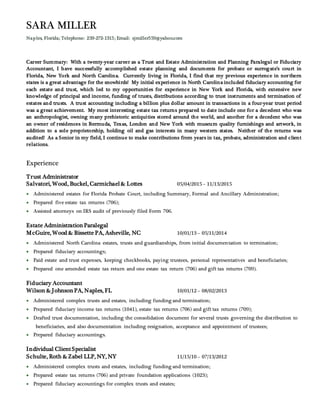 SARA MILLER
Naples, Florida; Telephone: 239-272-1315; Email: sjmiller559@yahoo.com
Career Summary: With a twenty-year career as a Trust and Estate Administration and Planning Paralegal or Fiduciary
Accountant, I have successfully accomplished estate planning and documents for probate or surrogate’s court in
Florida, New York and North Carolina. Currently living in Florida, I find that my previous experience in northern
states is a great advantage for the snowbirds! My initial experience in North Carolina included fiduciary accounting for
each estate and trust, which led to my opportunities for experience in New York and Florida, with extensive new
knowledge of principal and income, funding of trusts, distributions according to trust instruments and termination of
estates and trusts. A trust accounting including a billion plus dollar amount in transactions in a four-year trust period
was a great achievement. My most interesting estate tax returns prepared to date include one for a decedent who was
an anthropologist, owning many prehistoric antiquities stored around the world, and another for a decedent who was
an owner of residences in Bermuda, Texas, London and New York with museum quality furnishings and artwork, in
addition to a sole proprietorship, holding oil and gas interests in many western states. Neither of the returns was
audited! As a Senior in my field, I continue to make contributions from years in tax, probate, administration and client
relations.
Experience
Trust Administrator
Salvatori, Wood, Buckel, Carmichael& Lottes 05/04/2015 – 11/13/2015
 Administered estates for Florida Probate Court, including Summary, Formal and Ancillary Administration;
 Prepared five estate tax returns (706);
 Assisted attorneys on IRS audit of previously filed Form 706.
Estate AdministrationParalegal
McGuire, Wood & Bissette PA, Asheville, NC 10/01/13 – 05/11/2014
 Administered North Carolina estates, trusts and guardianships, from initial documentation to termination;
 Prepared fiduciary accountings;
 Paid estate and trust expenses, keeping checkbooks, paying trustees, personal representatives and beneficiaries;
 Prepared one amended estate tax return and one estate tax return (706) and gift tax returns (709).
Fiduciary Accountant
Wilson & JohnsonPA, Naples, FL 10/01/12 – 08/02/2013
 Administered complex trusts and estates, including funding and termination;
 Prepared fiduciary income tax returns (1041), estate tax returns (706) and gift tax returns (709);
 Drafted trust documentation, including the consolidation document for several trusts governing the distribution to
beneficiaries, and also documentation including resignation, acceptance and appointment of trustees;
 Prepared fiduciary accountings.
Individual ClientSpecialist
Schulte, Roth & Zabel LLP, NY, NY 11/15/10 – 07/13/2012
 Administered complex trusts and estates, including funding and termination;
 Prepared estate tax returns (706) and private foundation applications (1023);
 Prepared fiduciary accountings for complex trusts and estates;
 