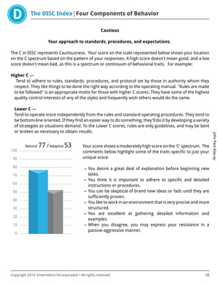 The DISC Index Four Components of Behavior
JohnPaulAlay-ay
Copyright 2016 Innermetrix Incorporated • All rights reserved 10
Cautious
Your approach to standards, procedures, and expectations.
The C in DISC represents Cautiousness. Your score on the scale represented below shows your location
on the C spectrum based on the pattern of your responses. A high score doesn't mean good, and a low
score doesn't mean bad, as this is a spectrum or continuum of behavioral traits. For example:
Higher C —
Tend to adhere to rules, standards, procedures, and protocol set by those in authority whom they
respect. They like things to be done the right way according to the operating manual. "Rules are made
to be followed" is an appropriate motto for those with higher C scores. They have some of the highest
quality control interests of any of the styles and frequently wish others would do the same.
Lower C —
Tend to operate more independently from the rules and standard operating procedures. They tend to
be bottom-line oriented. If they find an easier way to do something, they'll do it by developing a variety
of strategies as situations demand. To the Lower C scores, rules are only guidelines, and may be bent
or broken as necessary to obtain results.
0
10
20
30
40
50
60
70
80
90
100
Natural 77 /Adaptive 53 Your score shows a moderately high score on the 'C' spectrum. The
comments below highlight some of the traits specific to just your
unique score.
• You desire a great deal of explanation before beginning new
tasks.
• You think it is important to adhere to specific and detailed
instructions or procedures.
• You can be skeptical of brand new ideas or fads until they are
sufficiently proven.
• You like to work in an environment that is very precise and more
structured.
• You are excellent at gathering detailed information and
examples.
• When you disagree, you may express your resistance in a
passive-aggressive manner.
 