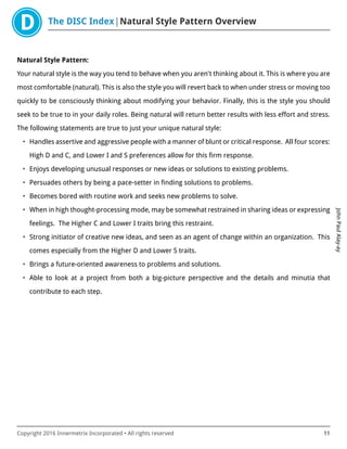 The DISC Index Natural Style Pattern Overview
JohnPaulAlay-ay
Copyright 2016 Innermetrix Incorporated • All rights reserved 11
Natural Style Pattern:
Your natural style is the way you tend to behave when you aren't thinking about it. This is where you are
most comfortable (natural). This is also the style you will revert back to when under stress or moving too
quickly to be consciously thinking about modifying your behavior. Finally, this is the style you should
seek to be true to in your daily roles. Being natural will return better results with less effort and stress.
The following statements are true to just your unique natural style:
• Handles assertive and aggressive people with a manner of blunt or critical response. All four scores:
High D and C, and Lower I and S preferences allow for this firm response.
• Enjoys developing unusual responses or new ideas or solutions to existing problems.
• Persuades others by being a pace-setter in finding solutions to problems.
• Becomes bored with routine work and seeks new problems to solve.
• When in high thought-processing mode, may be somewhat restrained in sharing ideas or expressing
feelings. The Higher C and Lower I traits bring this restraint.
• Strong initiator of creative new ideas, and seen as an agent of change within an organization. This
comes especially from the Higher D and Lower S traits.
• Brings a future-oriented awareness to problems and solutions.
• Able to look at a project from both a big-picture perspective and the details and minutia that
contribute to each step.
 