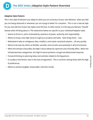 The DISC Index Adaptive Style Pattern Overview
JohnPaulAlay-ay
Copyright 2016 Innermetrix Incorporated • All rights reserved 12
Adaptive Style Pattern:
This is the style of behavior you adapt to when you are conscious of your own behavior, when you feel
you are being observed or whenever you are trying to better fit a situation. This is not a natural style
for you, but still one of your two styles none-the-less. In other words, it is the way you feel you "should"
behave when thinking about it. The statements below are specific to your individual Adaptive style:
• Seems to thrive in, and is motivated by, positions of power, authority and responsibility.
• Wants to bring a very high sense of urgency to projects and tasks. Gets things done… now.
• Motivated to take an ambiguous idea, modify it, and create a practical solution… all very quickly.
• Wants to be seen by others as flexible, versatile, and one who acts positively in all environments.
• When the climate is favorable, the High I nature allows for optimism and a friendly affect. When the
climate becomes antagonistic, the High D nature presents a tough and determined response.
• Forward-thinking on planning ideas and activities related to the big-picture.
• Is usually a hard-driver, even in the face of opposition. This is common among those with the High
D preferences.
• Wants to achieve tangible, measurable, real-time results.
 