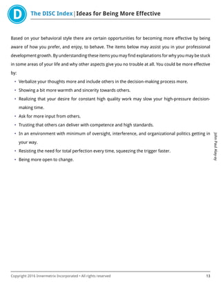The DISC Index Ideas for Being More Effective
JohnPaulAlay-ay
Copyright 2016 Innermetrix Incorporated • All rights reserved 13
Based on your behavioral style there are certain opportunities for becoming more effective by being
aware of how you prefer, and enjoy, to behave. The items below may assist you in your professional
development growth. By understanding these items you may find explanations for why you may be stuck
in some areas of your life and why other aspects give you no trouble at all. You could be more effective
by:
• Verbalize your thoughts more and include others in the decision-making process more.
• Showing a bit more warmth and sincerity towards others.
• Realizing that your desire for constant high quality work may slow your high-pressure decision-
making time.
• Ask for more input from others.
• Trusting that others can deliver with competence and high standards.
• In an environment with minimum of oversight, interference, and organizational politics getting in
your way.
• Resisting the need for total perfection every time, squeezing the trigger faster.
• Being more open to change.
 