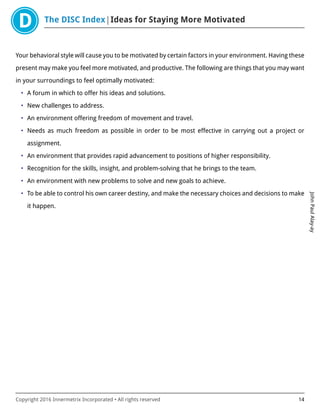 The DISC Index Ideas for Staying More Motivated
JohnPaulAlay-ay
Copyright 2016 Innermetrix Incorporated • All rights reserved 14
Your behavioral style will cause you to be motivated by certain factors in your environment. Having these
present may make you feel more motivated, and productive. The following are things that you may want
in your surroundings to feel optimally motivated:
• A forum in which to offer his ideas and solutions.
• New challenges to address.
• An environment offering freedom of movement and travel.
• Needs as much freedom as possible in order to be most effective in carrying out a project or
assignment.
• An environment that provides rapid advancement to positions of higher responsibility.
• Recognition for the skills, insight, and problem-solving that he brings to the team.
• An environment with new problems to solve and new goals to achieve.
• To be able to control his own career destiny, and make the necessary choices and decisions to make
it happen.
 