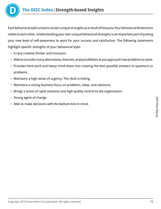 The DISC Index Strength-based Insights
JohnPaulAlay-ay
Copyright 2016 Innermetrix Incorporated • All rights reserved 15
Eachbehavioralstylecontainscertainuniquestrengthsasaresultofhowyourfourbehavioraldimensions
relate to each other. Understanding your own unique behavioral strengths is an important part of putting
your new level of self-awareness to work for your success and satisfaction. The following statements
highlight specific strengths of your behavioral style:
• A very creative thinker and innovator.
• Abletoconsidermanyalternatives,theories,andpossibilitiesasyouapproachnewproblemstosolve.
• Provides hard work and heavy mind-share into creating the best possible answers to questions or
problems.
• Maintains a high sense of urgency: The clock is ticking.
• Maintains a strong business focus on problems, ideas, and solutions.
• Brings a sense of rapid solutions and high quality control to the organization.
• Strong agent of change.
• Able to make decisions with the bottom-line in mind.
 