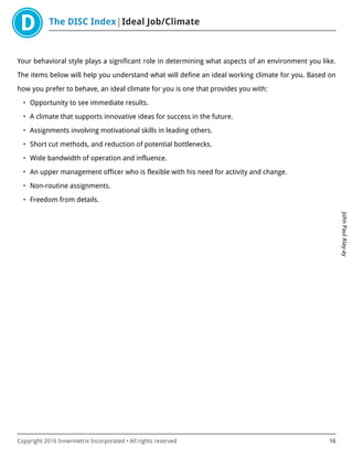The DISC Index Ideal Job/Climate
JohnPaulAlay-ay
Copyright 2016 Innermetrix Incorporated • All rights reserved 16
Your behavioral style plays a significant role in determining what aspects of an environment you like.
The items below will help you understand what will define an ideal working climate for you. Based on
how you prefer to behave, an ideal climate for you is one that provides you with:
• Opportunity to see immediate results.
• A climate that supports innovative ideas for success in the future.
• Assignments involving motivational skills in leading others.
• Short cut methods, and reduction of potential bottlenecks.
• Wide bandwidth of operation and influence.
• An upper management officer who is flexible with his need for activity and change.
• Non-routine assignments.
• Freedom from details.
 