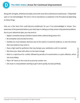 The DISC Index Areas for Continual Improvement
JohnPaulAlay-ay
Copyright 2016 Innermetrix Incorporated • All rights reserved 17
Along with strengths, all behavioral styles come with areas that could become weaknesses - if depended
upon or not acknowledged. The trick is not to manufacture a weakness in the first place by depending
on these things.
Here are a few items that could become problematic for you if not acknowledged or known. Your
awareness of the potentials below is your best step in making sure they remain only potential problems.
Due to your behavioral style, you may tend to:
• Appear somewhat abrupt and blunt toward others without being aware of it.
• Be somewhat cool and aloof at times.
• Vacillate too much between decisions due to the need to re-examine evidence, or even the chance
that new evidence may come in.
• Have a high need for perfection that may hamper your satisfaction until it is reached.
• Not share your ideas with others on the team enough.
• Work in a rapid burst for a while, followed by periods of re-examination or quiet reflection, which
can cause delays.
• Place "all" items on the to-do list as priority number one.
• Get stuck in a loop between wanting to get it done quickly, but also perfectly.
 