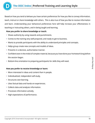 The DISC Index Preferred Training and Learning Style
JohnPaulAlay-ay
Copyright 2016 Innermetrix Incorporated • All rights reserved 18
Based on how you tend to behave you have certain preferences for how you like to convey information,
teach, instruct or share knowledge with others. This is also true of how you like to receive information
and learn. Understanding your behavioral preferences here will help increase your effectiveness in
teaching or instructing others, and in being taught and learning.
How you prefer to share knowledge or teach:
• Shows authority by using rewards and punishments.
• Comes to the training very well prepared, and ready to get to business.
• Wants to provide participants with the ability to understand principles and concepts.
• Helps group create new concepts and models of ideas.
• Presents in a decisive, authoritative manner.
• Confident even in the midst of complex material, because you have done your homework long before
the session began.
• Bottom-line orientation to preparing participants for skills they will need.
How you prefer to receive knowledge or learn:
• More interested in ideas and content than in people.
• Individualized, independent self-study.
• Structures own learning.
• Likes factual data and hands-on experiences.
• Collects data and analyzes information.
• Processes information actively.
• High expectations of performance.
 