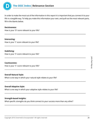 The DISC Index Relevance Section
JohnPaulAlay-ay
Copyright 2016 Innermetrix Incorporated • All rights reserved 20
In order to make the most out of the information in this report it is important that you connect it to your
life in a tangible way. To help you make this information your own, and pull out the most relevant parts,
fill in the blanks below.
Decisiveness:
How is your 'D' score relevant to your life?
___________________________________________________________________________________________________________
Interacting:
How is your 'I' score relevant to your life?
___________________________________________________________________________________________________________
Stabilizing:
How is your 'S' score relevant to your life?
___________________________________________________________________________________________________________
Cautiousness:
How is your 'C' score relevant to your life?
___________________________________________________________________________________________________________
Overall Natural Style:
What is one way in which your natural style relates to your life?
___________________________________________________________________________________________________________
Overall Adaptive Style:
What is one way in which your adaptive style relates to your life?
___________________________________________________________________________________________________________
Strength-based insights:
What specific strengths do you think connect to your success more than any other?
___________________________________________________________________________________________________________
 