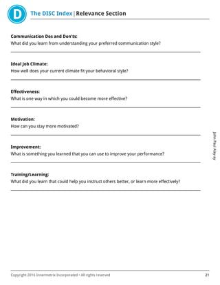 The DISC Index Relevance Section
JohnPaulAlay-ay
Copyright 2016 Innermetrix Incorporated • All rights reserved 21
Communication Dos and Don'ts:
What did you learn from understanding your preferred communication style?
___________________________________________________________________________________________________________
Ideal Job Climate:
How well does your current climate fit your behavioral style?
___________________________________________________________________________________________________________
Effectiveness:
What is one way in which you could become more effective?
___________________________________________________________________________________________________________
Motivation:
How can you stay more motivated?
___________________________________________________________________________________________________________
Improvement:
What is something you learned that you can use to improve your performance?
___________________________________________________________________________________________________________
Training/Learning:
What did you learn that could help you instruct others better, or learn more effectively?
___________________________________________________________________________________________________________
 