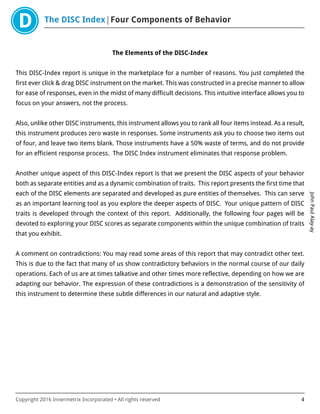 The DISC Index Four Components of Behavior
JohnPaulAlay-ay
Copyright 2016 Innermetrix Incorporated • All rights reserved 4
The Elements of the DISC-Index
This DISC-Index report is unique in the marketplace for a number of reasons. You just completed the
first ever click & drag DISC instrument on the market. This was constructed in a precise manner to allow
for ease of responses, even in the midst of many difficult decisions. This intuitive interface allows you to
focus on your answers, not the process.
Also, unlike other DISC instruments, this instrument allows you to rank all four items instead. As a result,
this instrument produces zero waste in responses. Some instruments ask you to choose two items out
of four, and leave two items blank. Those instruments have a 50% waste of terms, and do not provide
for an efficient response process. The DISC Index instrument eliminates that response problem.
Another unique aspect of this DISC-Index report is that we present the DISC aspects of your behavior
both as separate entities and as a dynamic combination of traits. This report presents the first time that
each of the DISC elements are separated and developed as pure entities of themselves. This can serve
as an important learning tool as you explore the deeper aspects of DISC. Your unique pattern of DISC
traits is developed through the context of this report. Additionally, the following four pages will be
devoted to exploring your DISC scores as separate components within the unique combination of traits
that you exhibit.
A comment on contradictions: You may read some areas of this report that may contradict other text.
This is due to the fact that many of us show contradictory behaviors in the normal course of our daily
operations. Each of us are at times talkative and other times more reflective, depending on how we are
adapting our behavior. The expression of these contradictions is a demonstration of the sensitivity of
this instrument to determine these subtle differences in our natural and adaptive style.
 