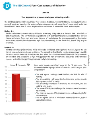 The DISC Index Four Components of Behavior
JohnPaulAlay-ay
Copyright 2016 Innermetrix Incorporated • All rights reserved 7
Decisive
Your approach to problem-solving and obtaining results
The D in DISC represents Decisiveness. Your score on this scale, represented below, shows your location
on the D spectrum based on the pattern of your responses. A high score doesn't mean good, and a low
score doesn't mean bad, as this is a spectrum or continuum of behavioral traits. For example:
Higher D —
Tend to solve new problems very quickly and assertively. They take an active and direct approach to
obtaining results. The key here is new problems such as those that are unprecedented or haven't
happened before. There may also be an element of risk in taking the wrong approach or developing
an incorrect solution, but those with a High D score are willing to take those risks, even if they may be
incorrect.
Lower D —
Tend to solve new problems in a more deliberate, controlled, and organized manner. Again, the key
here is new and unprecedented problems. The Lower D style will solve routine problems very quickly
because the outcomes are already known. But, when the outcomes are unknown and the problem is
an uncertain one, the Lower D style will approach the new problem in a calculated and deliberate
manner by thinking things through very carefully before acting.
0
10
20
30
40
50
60
70
80
90
100
Natural 81 /Adaptive 70 Your score shows a very high score on the 'D' spectrum. The
comments below highlight some of the traits specific to just your
unique score.
• You love a good challenge, seek freedom, and look for a lot of
variety.
• You are practical - all about the business and getting results
quickly without fluff or delay.
• You are always interested in the new, the innovative, and the
cutting-edge ideas.
• The more difficult the challenge, the more motivated you seem
to become.
• You migrate towards difficult assignments and opportunity for
advancement.
• You are a great source of innovation and new solutions, even if
radical sometimes.
 