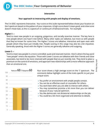 The DISC Index Four Components of Behavior
JohnPaulAlay-ay
Copyright 2016 Innermetrix Incorporated • All rights reserved 8
Interactive
Your approach to interacting with people and display of emotions.
The I in DISC represents Interactive. Your score on this scale represented below shows your location on
the I spectrum based on the pattern of your responses. A high score doesn't mean good, and a low score
doesn't mean bad, as this is a spectrum or continuum of behavioral traits. For example:
Higher I —
Tend to meet new people in an outgoing, gregarious, and socially assertive manner. The key here is
new people whom one hasn't met before. Many other styles are talkative, but more so with people
that they've known for some time. The Higher I scores are talkative, interactive and open even with
people whom they have just initially met. People scoring in this range may also be a bit impulsive.
Generally speaking, those with the Higher I scores are generally talkative and outgoing.
Lower I —
Tend to meet new people in a more controlled, quiet and reserved manner. Here's where the key word
"new people" enters the equation. Those with Lower I scores are talkative with their friends and close
associates, but tend to be more reserved with people they've just recently met. They tend to place a
premium on the control of emotions, and approach new relationships with a more reflective approach
than an emotional one.
0
10
20
30
40
50
60
70
80
90
100
Natural 60 /Adaptive 60 Your score shows a high average score on the 'I' spectrum. The
comments below highlight some of the traits specific to just your
unique score.
• You prefer an environment with ample people contact.
• You can be an effective coach or counselor for others.
• You work best when you are able to interact with others.
• You may sometimes promise a bit more than you can deliver
because of your natural optimism.
• You like democratic not dictatorial relationships on the job.
• You could be a bit more organized and attentive to details.
 