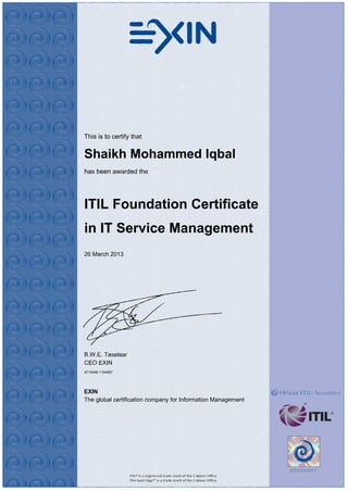 This is to certify that
Shaikh Mohammed Iqbal
has been awarded the
ITIL Foundation Certificate
in IT Service Management
26 March 2013
B.W.E. Taselaar
CEO EXIN
4715048.1194067
EXIN
The global certification company for Information Management
 
