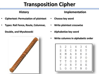 Transposition Cipher
History Implementation
• Ciphertext: Permutation of plaintext
• Types: Rail Fence, Route, Columnar,
Double, and Myszkowski
• Choose key word
• Write plaintext crosswise
• Alphabetize key word
• Write columns in alphabetic order
 