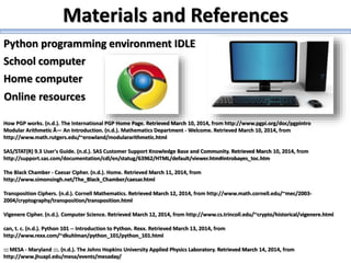 Python programming environment IDLE
How PGP works. (n.d.). The International PGP Home Page. Retrieved March 10, 2014, from http://www.pgpi.org/doc/pgpintro
Modular Arithmetic Â— An Introduction. (n.d.). Mathematics Department - Welcome. Retrieved March 10, 2014, from
http://www.math.rutgers.edu/~erowland/modulararithmetic.html
SAS/STAT(R) 9.3 User's Guide. (n.d.). SAS Customer Support Knowledge Base and Community. Retrieved March 10, 2014, from
http://support.sas.com/documentation/cdl/en/statug/63962/HTML/default/viewer.htm#introbayes_toc.htm
The Black Chamber - Caesar Cipher. (n.d.). Home. Retrieved March 11, 2014, from
http://www.simonsingh.net/The_Black_Chamber/caesar.html
Transposition Ciphers. (n.d.). Cornell Mathematics. Retrieved March 12, 2014, from http://www.math.cornell.edu/~mec/2003-
2004/cryptography/transposition/transposition.html
Vigenere Cipher. (n.d.). Computer Science. Retrieved March 12, 2014, from http://www.cs.trincoll.edu/~crypto/historical/vigenere.html
can, t. c. (n.d.). Python 101 -- Introduction to Python. Rexx. Retrieved March 13, 2014, from
http://www.rexx.com/~dkuhlman/python_101/python_101.html
::: MESA - Maryland :::. (n.d.). The Johns Hopkins University Applied Physics Laboratory. Retrieved March 14, 2014, from
http://www.jhuapl.edu/mesa/events/mesaday/
Online resources
School computer
Home computer
Materials and References
 