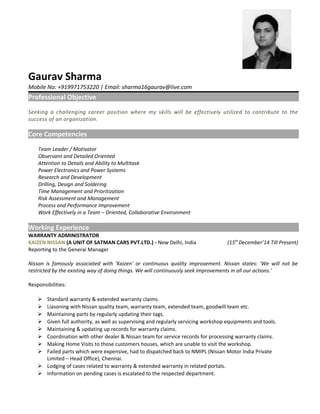 Gaurav Sharma
Mobile No: +919971753220 | Email: sharma16gaurav@live.com
Professional Objective
Seeking a challenging career position where my skills will be effectively utilized to contribute to the
success of an organization.
Core Competencies
Team Leader / Motivator
Observant and Detailed Oriented
Attention to Details and Ability to Multitask
Power Electronics and Power Systems
Research and Development
Drilling, Design and Soldering
Time Management and Prioritization
Risk Assessment and Management
Process and Performance Improvement
Work Effectively in a Team – Oriented, Collaborative Environment
Working Experience
WARRANTY ADMINISTRATOR
KAIZEN NISSAN (A UNIT OF SATMAN CARS PVT.LTD.) - New Delhi, India (15th
December’14 Till Present)
Reporting to the General Manager
Nissan is famously associated with 'Kaizen' or continuous quality improvement. Nissan states: 'We will not be
restricted by the existing way of doing things. We will continuously seek improvements in all our actions.'
Responsibilities:
 Standard warranty & extended warranty claims.
 Liasoning with Nissan quality team, warranty team, extended team, goodwill team etc.
 Maintaining parts by regularly updating their tags.
 Given full authority, as well as supervising and regularly servicing workshop equipments and tools.
 Maintaining & updating up records for warranty claims.
 Coordination with other dealer & Nissan team for service records for processing warranty claims.
 Making Home Visits to those customers houses, which are unable to visit the workshop.
 Failed parts which were expensive, had to dispatched back to NMIPL (Nissan Motor India Private
Limited – Head Office), Chennai.
 Lodging of cases related to warranty & extended warranty in related portals.
 Information on pending cases is escalated to the respected department.
 