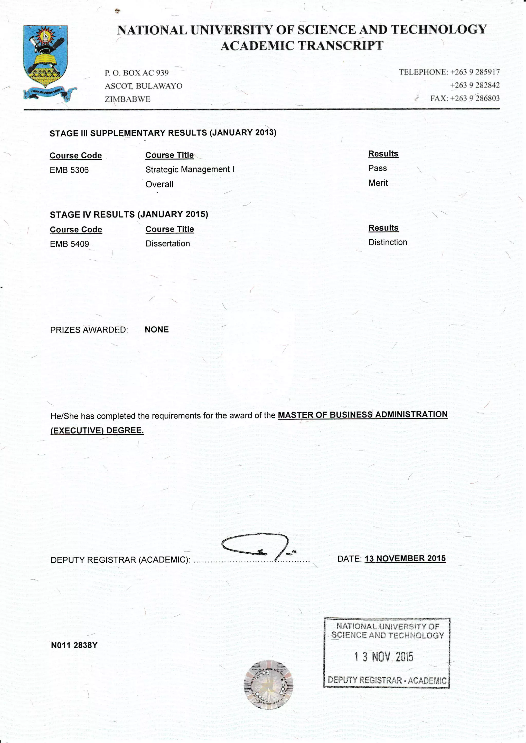 r=-;rc ' .
i"wit.'l
-6ffi1"- .'.;,/
,Ii&ebJ
t
F{ATIOIi{AL UNIVERSITY OF
ACADEMTC
P. (). ljox A(.939
Asf()T, iiUl-AwA'(j
zt,1uAtiwi:
SCIENCE AND TECHNOLOGY
TRANSCRIPT
TELEPHONET +263 9 285917
+263 9 282U2
* FAX; +263 9'286803
Course Code
EMB 5306
Course Code
EMB 5409
STAGE ilr SUPPLEMENTARY RESULTS (JANUARY 2013)
Course Title
Strategic Management I
Overall
STAGE rV RESULTS (JANUARY 2015)
Course Title
Dissertation
Results
Pass
Merit
Results
Distinction
DATE: 13 NOVEMBER 2015
PRIZES AWARDED: NONE
He/She has completed the requirements for the award of the
(EXECUTIVE)...DEGREE.
f***s-/*.
DEPUTY REGI STRAR (ACADEMIC):
s
N011 2838Y
zuAT{OtsALUff tvrffistTY CIF
,,qctrNe E Ail,rn rEe Hr"i*L0GY
1 3 N0V 2CIi5
DEPL}TY REG;STRA$q " AOAilgr./IIC
 