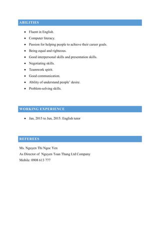 ABILITIES
 Fluent in English.
 Computer literacy.
 Passion for helping people to achieve their career goals.
 Being equal and righteous.
 Good interpersonal skills and presentation skills.
 Negotiating skills.
 Teamwork spirit.
 Good communication.
 Ability of understand people’ desire.
 Problem-solving skills.
WORKING EXPERIENCE
 Jan, 2015 to Jun, 2015: English tutor
REFEREES
Ms. Nguyen Thi Ngoc Yen
As Director of Nguyen Toan Thang Ltd Company
Mobile: 0908 613 777
 