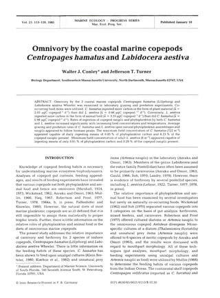 Published January 10Vol. 21: 113-120, 1985
Omnivory by the coastal marine copepods
Centropageshamatus and Labidocera aestiva
MARINE ECOLOGY - PROGRESS SERIES
Mar. Ecol. Prog. Ser.
Walter J. Conley*and Jefferson T. Turner
Biology Department, Southeastern Massachusetts University. North Dartmouth, Massachusetts 02747, USA
ABSTRACT: Omnlvory by the 2 coastal marine copepods Centropages hamatus (Lilljeborg) and
Labidocera aestiva Wheeler was examined in laboratory grazing and predation experiments. Co-
occurring food items were utilized. C.hamatus ingested more carbon in the form of plant material (Z =
2.05 pgC copepod-' d-l) than did L. aestiva (2= 0.66 pgC copepod -'d-l). Conversely, L. aestiva
ingested more carbon in the form of animal food (F = 3.35 pgC copepod-' d-') than did C.hamatus (2=
0.98 pgC copepod-' d-l). Rates of ingestion of copepod nauplii and phytoplankton by both C. hamatus
and L. aestiva increased significantly with increasing food concentrations and temperatures. Average
grazing and predation rates of C.hamatus and L. aestiva upon natural phytoplankton assemblages and
nauplii appeared to follow biomass peaks. The maximum field concentration of C. hamatus (722 m-3)
appeared capable of daily ingesting means of 0.85 % of phytoplankton carbon and 8.23 % of the
copepod nauplli present . Maximum field concentration of adult L. aestiva (8m-3)appeared capable of
ingesting means of only 0.01 % of phytoplankton carbon and 0.29 % of the copepod nauplii present.
Knowledge of copepod feeding habits is necessary
for understanding marine ecosystem trophodynamics.
Analyses of copepod gut contents, feeding append-
ages, and results of feeding experiments have revealed
that various copepods eat both phytoplankton and ani-
mal food and hence are omnivores (Marshall, 1924,
1973;Wickstead, 1962;Anraku and Omori, 1963;Mul-
lin, 1966; Haq, 1967; Robertson and Frost, 1977;
Turner, 1978, 1984a, b, in press; Paffenhofer and
Knowles, 1980). However, the natural diets of most
marine planktonic copepods are so ill defined that it is
still impossible to assign them realistically to proper
trophic levels. Further, there is little information on the
relative roles of phytoplankton and animal food in the
diets of omnivorous marine copepods.
The present study addresses the relative importance
of carnivory and herbivory for 2 species of inshore
copepods, Centropageshamatus (Lilljeborg)and Labi-
docera aestiva Wheeler. There is little information on
the feeding habits of these species. C. hamatus has
been shown to feed upon unialgal cultures (Klein Bre-
teler, 1980; Kierboe et al., 1982) and unnatural prey
Present address: Department of Marine Science, University
of South Florida, 140 Seventh Avenue South, St. Petersburg,
Florida 33701. USA
O Inter-Research/Printed in F. R. Germany
items (Artemianauplii) in the laboratory (Anraku and
Omori, 1963).Members of the genus Labidocera (and
the entire family Pontellidae) have often been assumed
to be primarily carnivorous (Anraku and Omori, 1963;
Gauld, 1966; Itoh, 1970; Landry, 1978).However, there
is evidence of herbivory by several pontellid species,
including L. aestiva (Lebour, 1922;Turner, 1977, 1978,
in press).
The relative importance of phytoplankton and ani-
mal food has been examined by several investigators
but rarely on naturally CO-occurringfoods. Wickstead
(1962)and Itoh (1970)separated various copepods into
3 categories on the basis of gut analysis: herbivores,
mixed feeders, and carnivores. Robertson and Frost
(1977) offered cultured diatoms or Artemia nauplii to
the omnivorous copepod Aetideus divergens. Mono-
specific cultures of a diatom (Thalassiosirafluviatilis)
and unnatural prey items (Artemia nauplii) were
offered to 6 species of neritic copepods by Anraku and
Omori (1963), and the results were discussed with
regard to mouthpart morphology. All of these tech-
niques (gut analyses, mouthpart morphology, and
feeding experiments using unialgal cultures and
Artemia nauplii as food) were utilized by Mullin (1966)
to determine the feeding habits of various copepods
from the Indian Ocean. The continental shelf copepods
Centropages velificatus (reported as C. furcatus) and
 